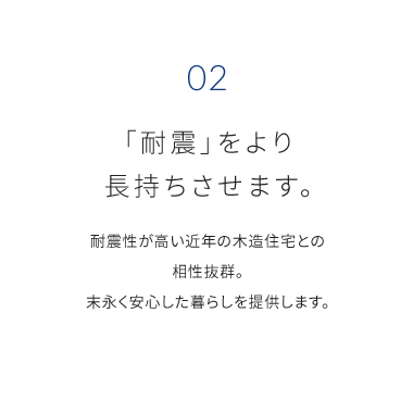 02 「耐震」をより 長持ちさせます。 耐震性が高い近年の木造住宅との 相性抜群。 末永く安心した暮らしを提供します。