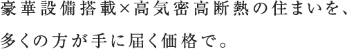 豪華設備搭載×高気密高断熱の住まいを、多くの方が手に届く価格で。